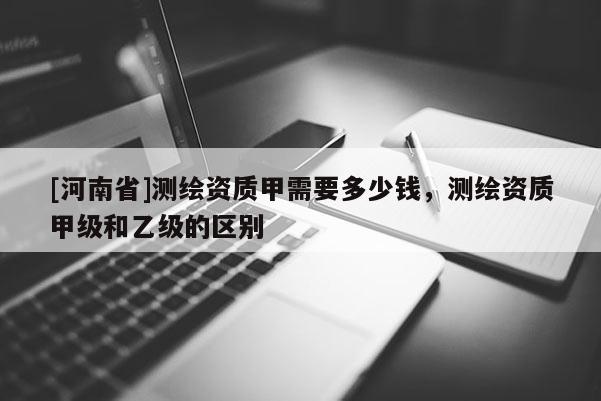 [河南省]測繪資質甲需要多少錢，測繪資質甲級和乙級的區別