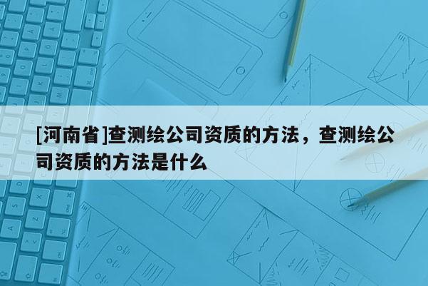 [河南省]查測(cè)繪公司資質(zhì)的 *** ，查測(cè)繪公司資質(zhì)的 *** 是什么
