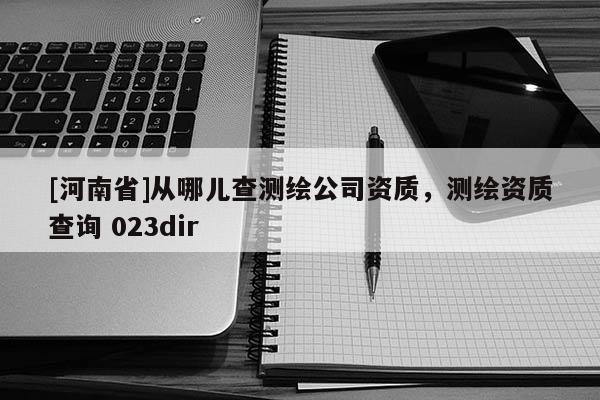 [河南省]從哪兒查測(cè)繪公司資質(zhì)，測(cè)繪資質(zhì)查詢 023dir