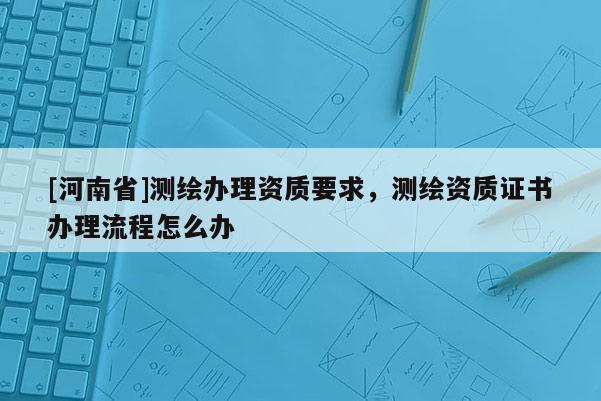 [河南省]測(cè)繪辦理資質(zhì)要求，測(cè)繪資質(zhì)證書(shū)辦理流程怎么辦