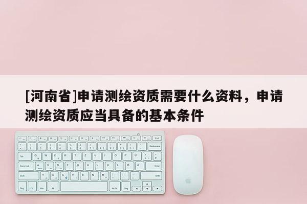 [河南省]申請測繪資質需要什么資料，申請測繪資質應當具備的基本條件