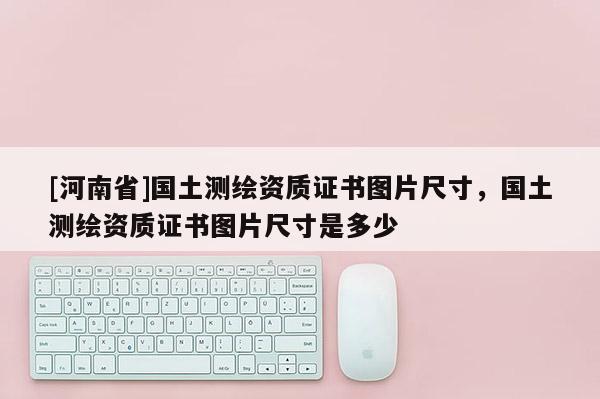 [河南省]國土測繪資質證書圖片尺寸，國土測繪資質證書圖片尺寸是多少