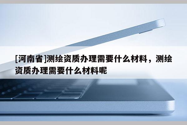 [河南省]測繪資質辦理需要什么材料，測繪資質辦理需要什么材料呢