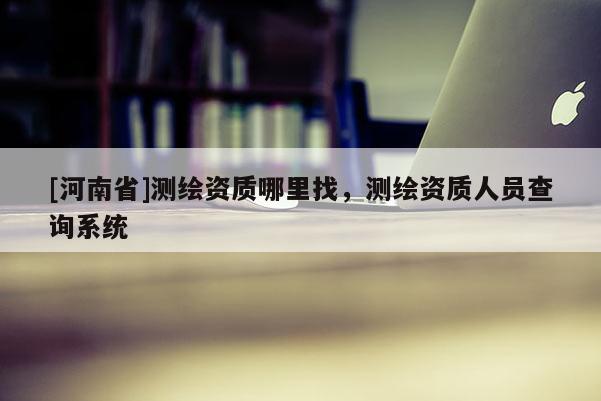 [河南省]測繪資質哪里找，測繪資質人員查詢系統