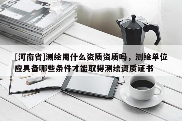[河南省]測繪用什么資質資質嗎，測繪單位應具備哪些條件才能取得測繪資質證書