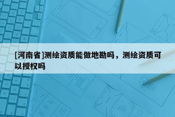 [河南省]測繪資質能做地勘嗎，測繪資質可以授權嗎