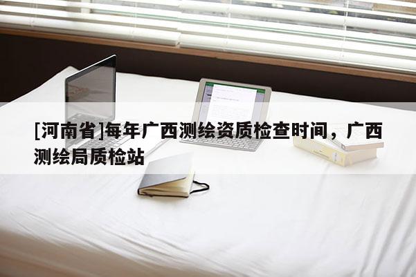 [河南省]每年廣西測(cè)繪資質(zhì)檢查時(shí)間，廣西測(cè)繪局質(zhì)檢站