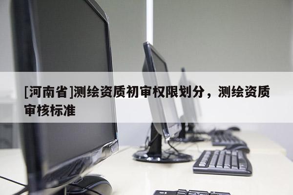 [河南省]測繪資質初審權限劃分，測繪資質審核標準