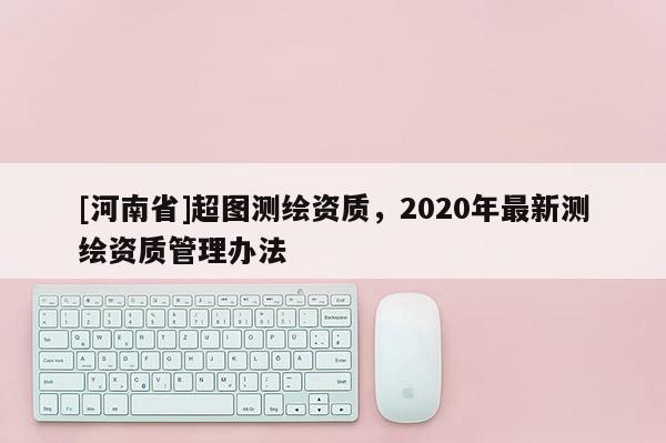 [河南省]超圖測(cè)繪資質(zhì)，2020年最新測(cè)繪資質(zhì)管理辦法