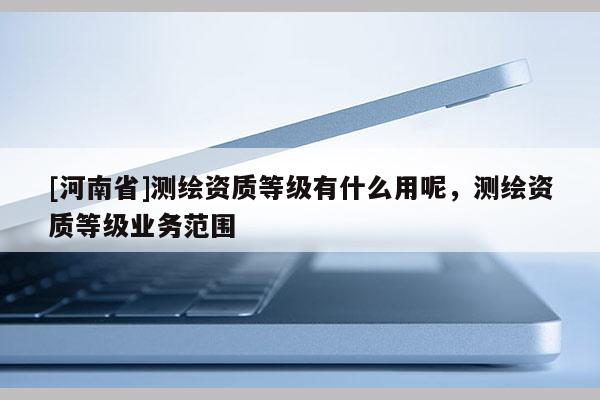 [河南省]測繪資質等級有什么用呢，測繪資質等級業(yè)務范圍