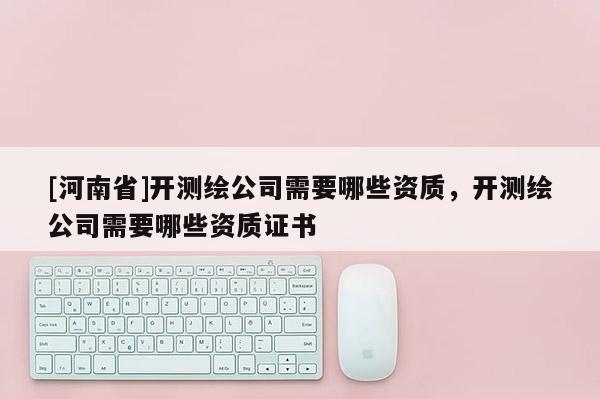 [河南省]開測繪公司需要哪些資質，開測繪公司需要哪些資質證書