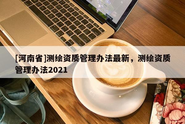 [河南省]測繪資質管理辦法最新，測繪資質管理辦法2021