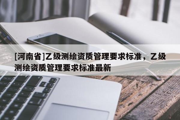 [河南省]乙級測繪資質(zhì)管理要求標(biāo)準(zhǔn)，乙級測繪資質(zhì)管理要求標(biāo)準(zhǔn)最新
