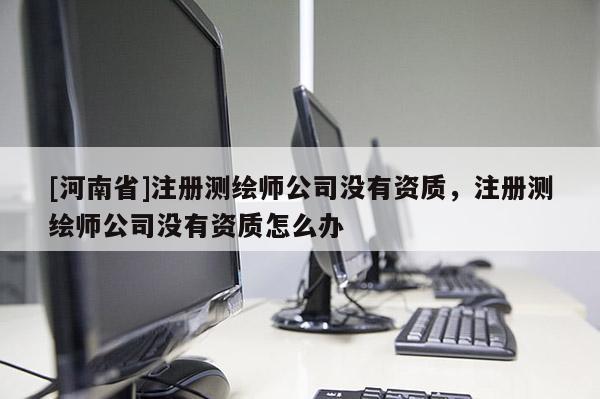 [河南省]注冊測繪師公司沒有資質(zhì)，注冊測繪師公司沒有資質(zhì)怎么辦