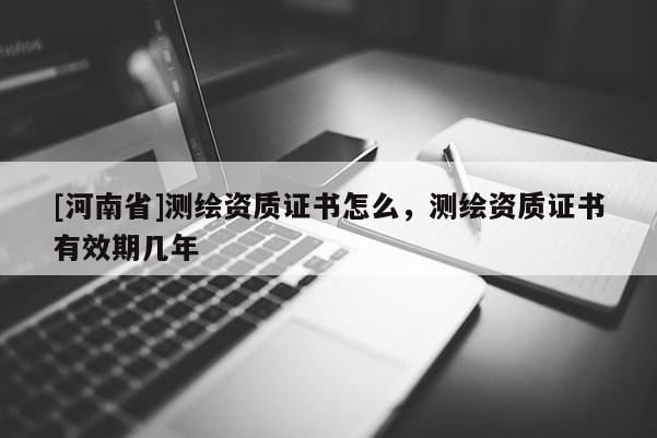[河南省]測繪資質(zhì)證書怎么，測繪資質(zhì)證書有效期幾年