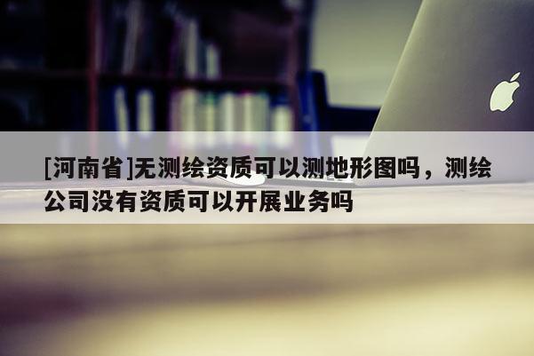 [河南省]無測繪資質(zhì)可以測地形圖嗎，測繪公司沒有資質(zhì)可以開展業(yè)務(wù)嗎