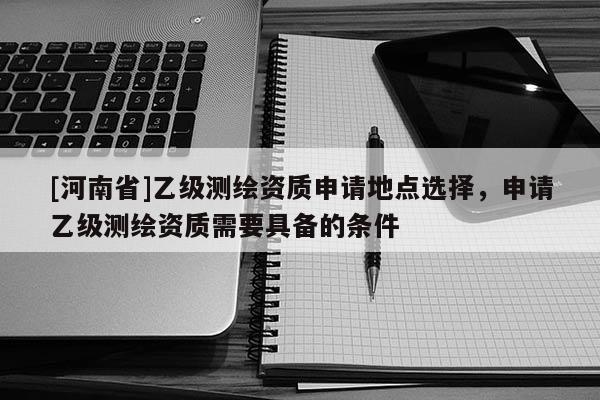 [河南省]乙級測繪資質(zhì)申請地點(diǎn)選擇，申請乙級測繪資質(zhì)需要具備的條件