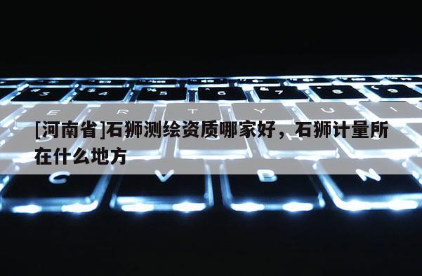 [河南省]石獅測繪資質(zhì)哪家好，石獅計量所在什么地方