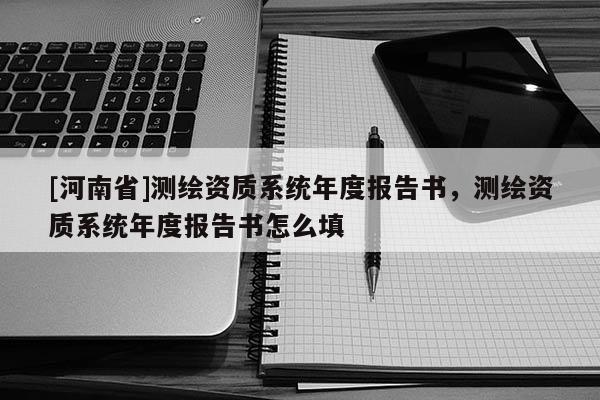 [河南省]測繪資質(zhì)系統(tǒng)年度報告書，測繪資質(zhì)系統(tǒng)年度報告書怎么填