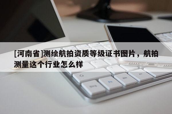 [河南省]測繪航拍資質等級證書圖片，航拍測量這個行業怎么樣
