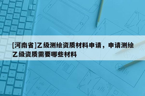 [河南省]乙級測繪資質材料申請，申請測繪乙級資質需要哪些材料
