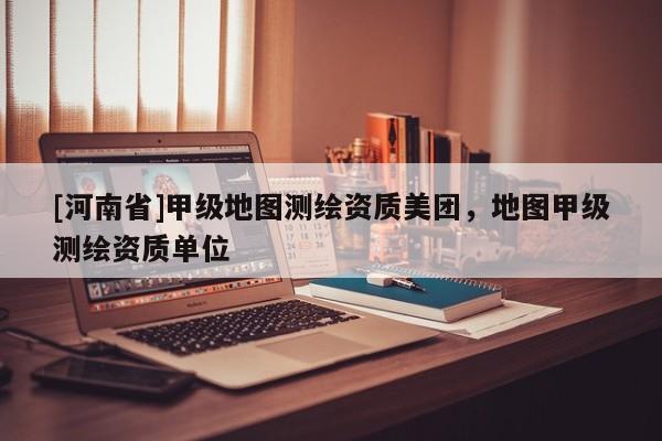 [河南省]甲級地圖測繪資質美團，地圖甲級測繪資質單位