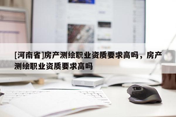 [河南省]房產測繪職業資質要求高嗎，房產測繪職業資質要求高嗎