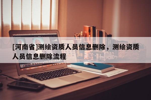 [河南省]測(cè)繪資質(zhì)人員信息刪除，測(cè)繪資質(zhì)人員信息刪除流程