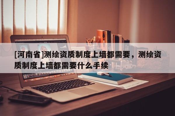 [河南省]測繪資質制度上墻都需要，測繪資質制度上墻都需要什么手續