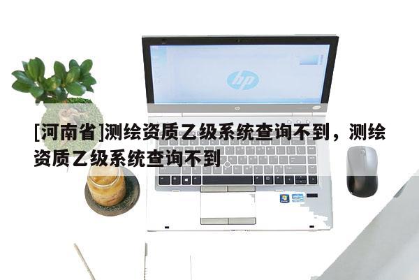 [河南省]測繪資質乙級系統查詢不到，測繪資質乙級系統查詢不到