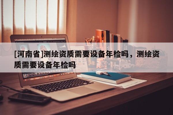[河南省]測繪資質(zhì)需要設備年檢嗎，測繪資質(zhì)需要設備年檢嗎