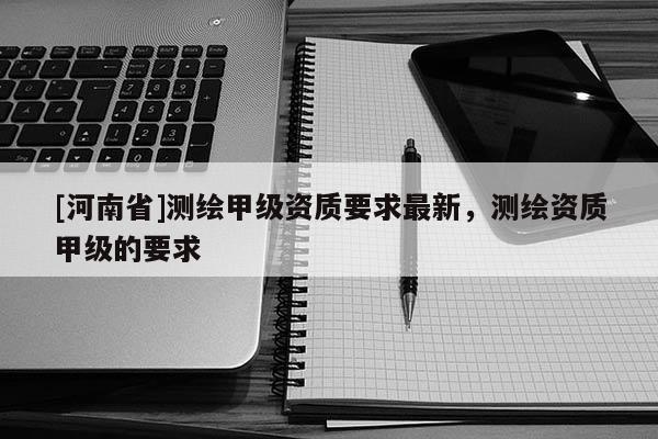 [河南省]測繪甲級資質(zhì)要求最新，測繪資質(zhì)甲級的要求