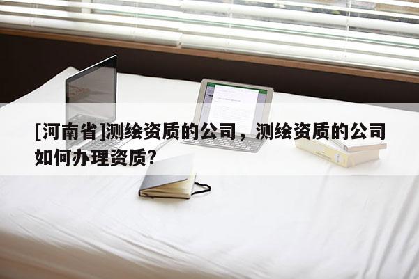 [河南省]測繪資質(zhì)的公司，測繪資質(zhì)的公司如何辦理資質(zhì)?