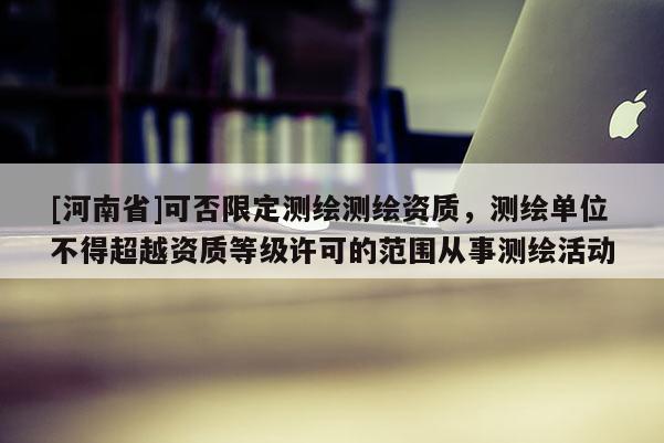 [河南省]可否限定測(cè)繪測(cè)繪資質(zhì)，測(cè)繪單位不得超越資質(zhì)等級(jí)許可的范圍從事測(cè)繪活動(dòng)