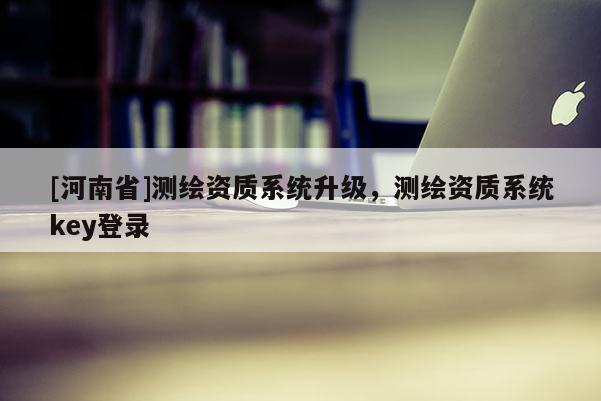 [河南省]測繪資質(zhì)系統(tǒng)升級，測繪資質(zhì)系統(tǒng)key登錄