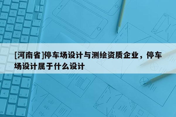 [河南省]停車場設計與測繪資質企業，停車場設計屬于什么設計