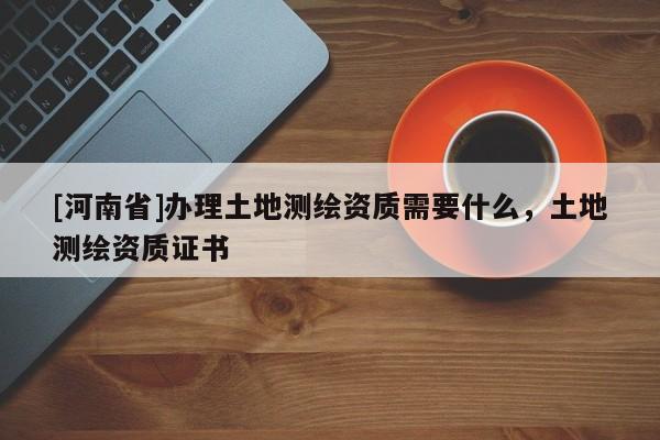 [河南省]辦理土地測繪資質需要什么，土地測繪資質證書
