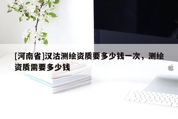[河南省]漢沽測繪資質要多少錢一次，測繪資質需要多少錢