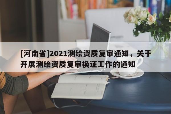 [河南省]2021測繪資質復審通知，關于開展測繪資質復審換證工作的通知