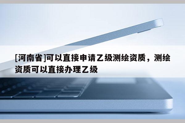 [河南省]可以直接申請乙級測繪資質，測繪資質可以直接辦理乙級