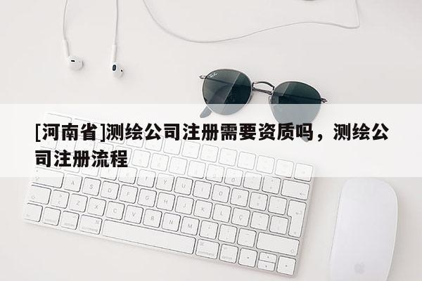 [河南省]測繪公司注冊需要資質嗎，測繪公司注冊流程