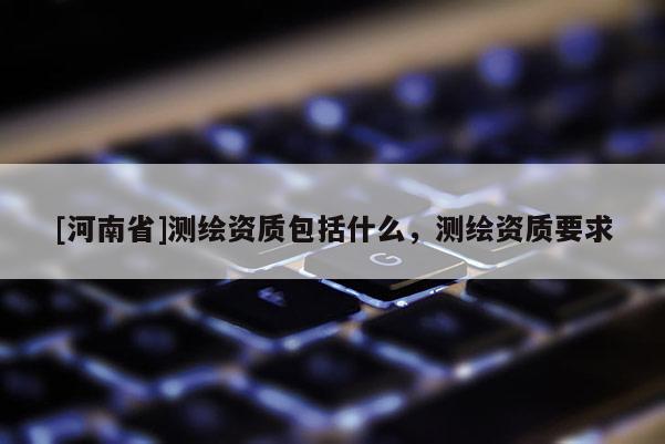 [河南省]測繪資質包括什么，測繪資質要求