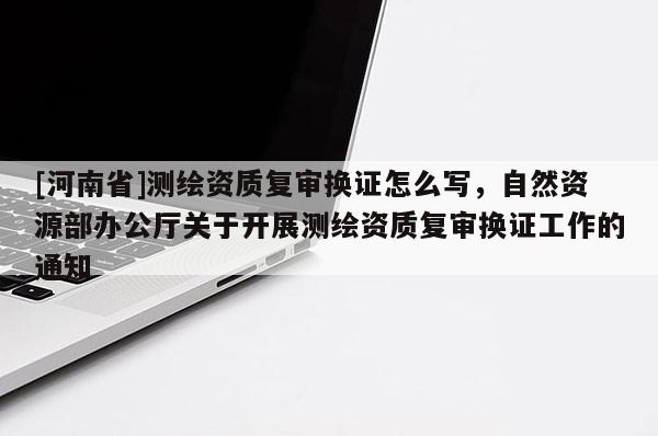 [河南省]測繪資質復審換證怎么寫，自然資源部辦公廳關于開展測繪資質復審換證工作的通知