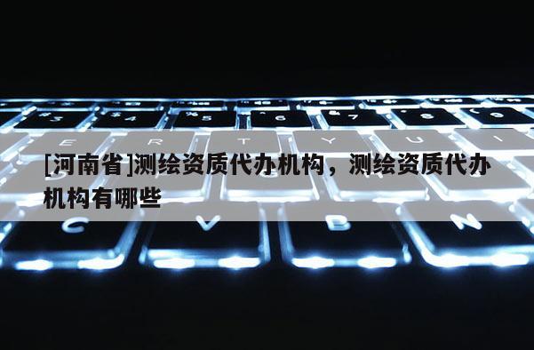 [河南省]測繪資質代辦機構，測繪資質代辦機構有哪些