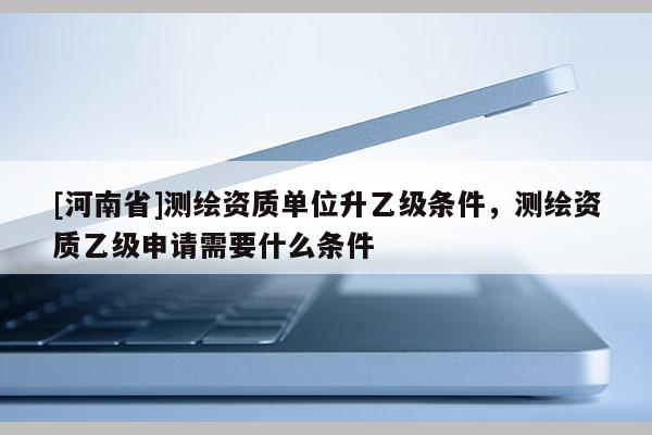 [河南省]測繪資質單位升乙級條件，測繪資質乙級申請需要什么條件