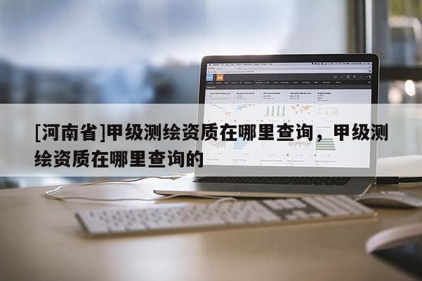 [河南省]甲級測繪資質在哪里查詢，甲級測繪資質在哪里查詢的
