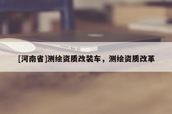 [河南省]測繪資質改裝車，測繪資質改革