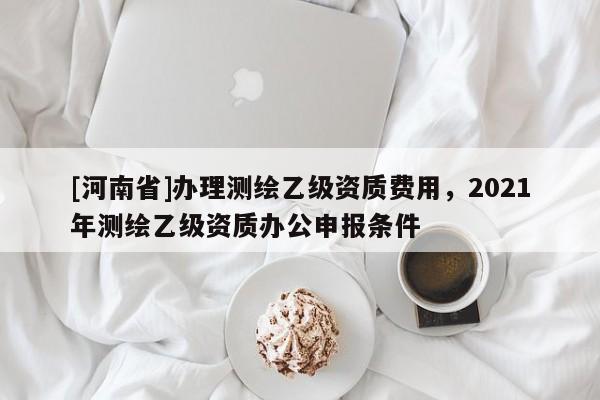[河南省]辦理測繪乙級資質費用，2021年測繪乙級資質辦公申報條件