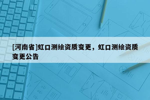 [河南省]虹口測(cè)繪資質(zhì)變更，虹口測(cè)繪資質(zhì)變更公告