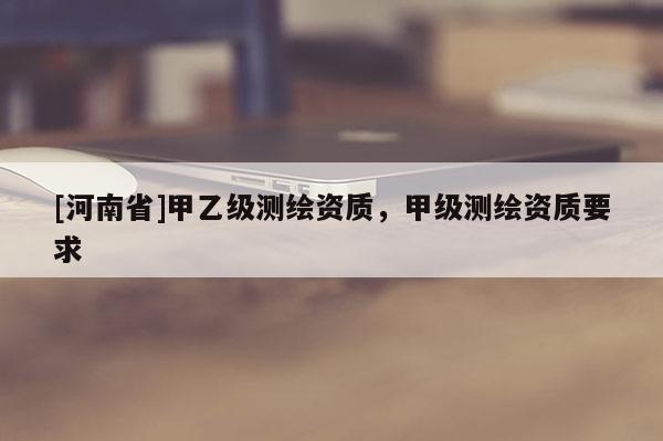 [河南省]甲乙級(jí)測(cè)繪資質(zhì)，甲級(jí)測(cè)繪資質(zhì)要求